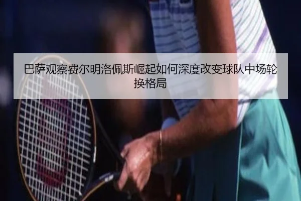 巴萨观察费尔明洛佩斯崛起如何深度改变球队中场轮换格局