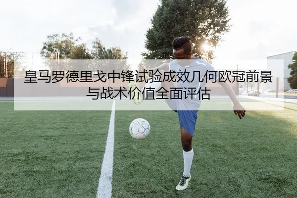 皇马罗德里戈中锋试验成效几何欧冠前景与战术价值全面评估