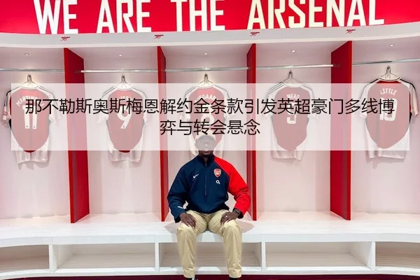 那不勒斯奥斯梅恩解约金条款引发英超豪门多线博弈与转会悬念