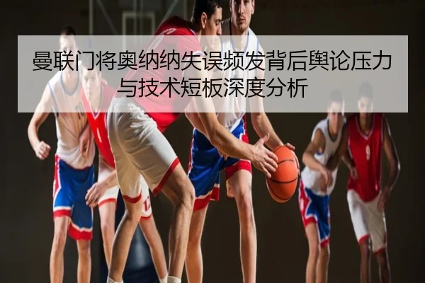 曼联门将奥纳纳失误频发背后舆论压力与技术短板深度分析