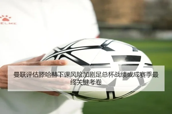 曼联评估滕哈赫下课风险加剧足总杯战绩或成赛季最终关键考卷