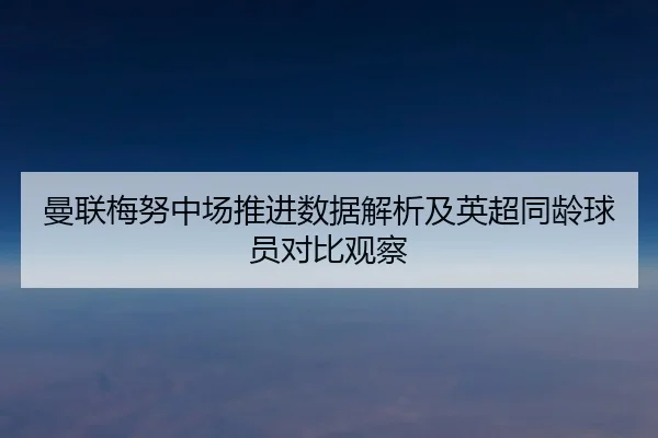 曼联梅努中场推进数据解析及英超同龄球员对比观察
