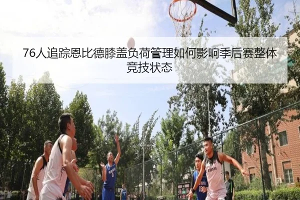 76人追踪恩比德膝盖负荷管理如何影响季后赛整体竞技状态
